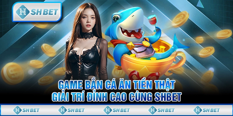 Game Bắn Cá Ăn Tiền Thật, Giải Trí Đỉnh Cao Cùng SHBET